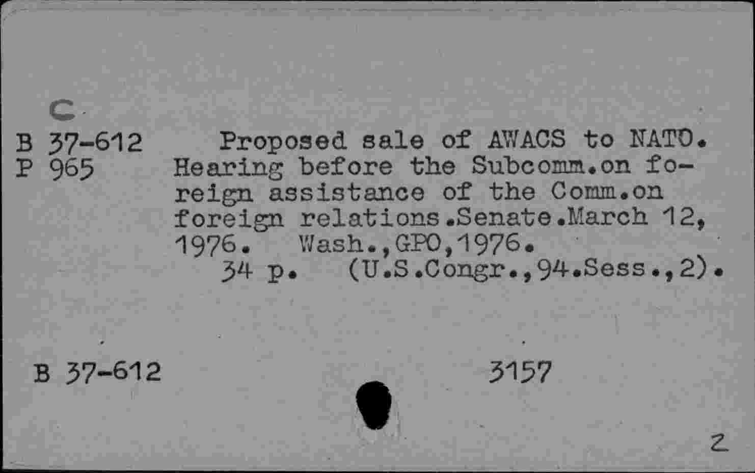 ﻿B 57-612 Proposed sale of AV/ACS to NATO.
P 965 Hearing before the Su.bcomm.on foreign assistance of the Comm.on foreign relations.Senate.March 12, 1976.	Wash.,GPO,1976.
54 p. (U.S .Congr•,94-«Sess., 2) •
B 57-612
3157
z.